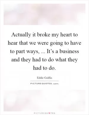 Actually it broke my heart to hear that we were going to have to part ways, ... It’s a business and they had to do what they had to do Picture Quote #1