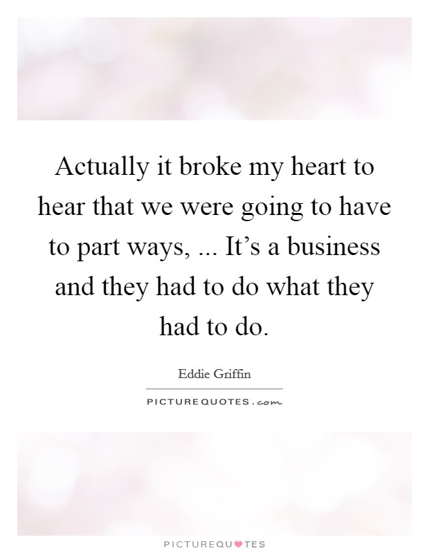 Actually it broke my heart to hear that we were going to have to part ways, ... It's a business and they had to do what they had to do. Picture Quote #1