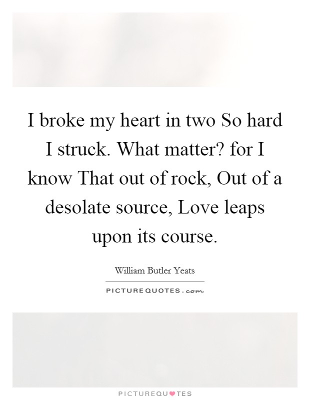 I broke my heart in two So hard I struck. What matter? for I know That out of rock, Out of a desolate source, Love leaps upon its course. Picture Quote #1