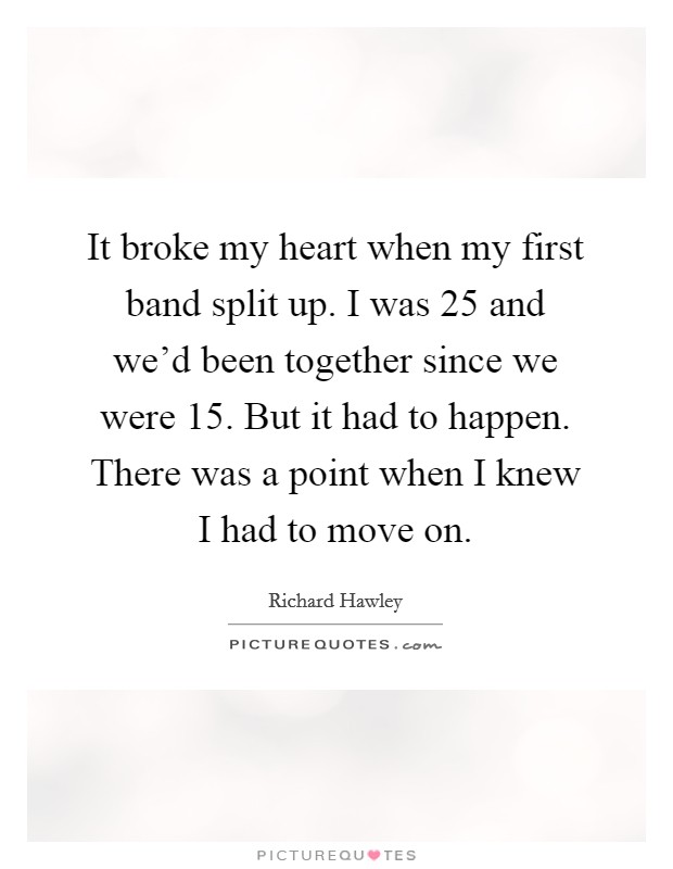 It broke my heart when my first band split up. I was 25 and we'd been together since we were 15. But it had to happen. There was a point when I knew I had to move on. Picture Quote #1