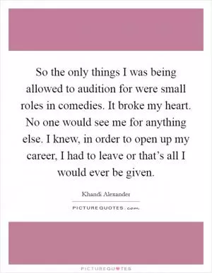 So the only things I was being allowed to audition for were small roles in comedies. It broke my heart. No one would see me for anything else. I knew, in order to open up my career, I had to leave or that’s all I would ever be given Picture Quote #1