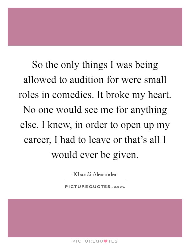 So the only things I was being allowed to audition for were small roles in comedies. It broke my heart. No one would see me for anything else. I knew, in order to open up my career, I had to leave or that's all I would ever be given. Picture Quote #1
