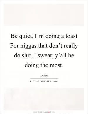 Be quiet, I’m doing a toast For niggas that don’t really do shit, I swear, y’all be doing the most Picture Quote #1