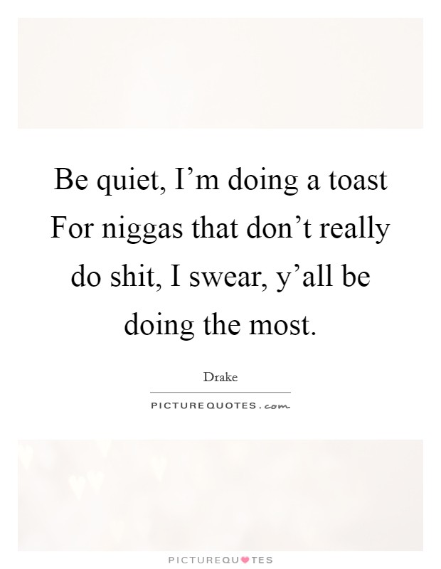 Be quiet, I'm doing a toast For niggas that don't really do shit, I swear, y'all be doing the most. Picture Quote #1
