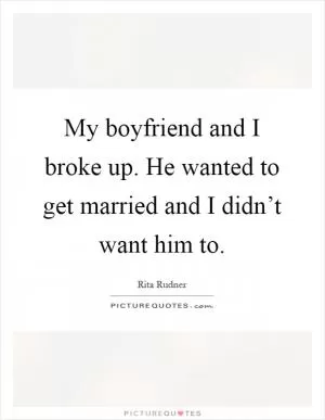 My boyfriend and I broke up. He wanted to get married and I didn’t want him to Picture Quote #1