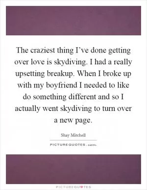The craziest thing I’ve done getting over love is skydiving. I had a really upsetting breakup. When I broke up with my boyfriend I needed to like do something different and so I actually went skydiving to turn over a new page Picture Quote #1