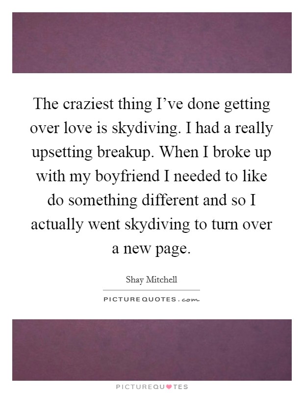 The craziest thing I've done getting over love is skydiving. I had a really upsetting breakup. When I broke up with my boyfriend I needed to like do something different and so I actually went skydiving to turn over a new page. Picture Quote #1