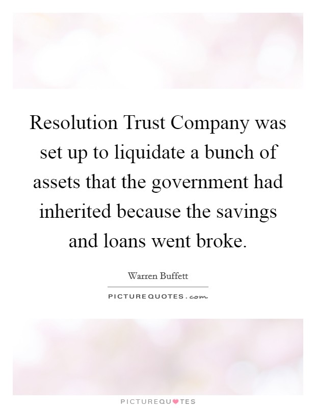 Resolution Trust Company was set up to liquidate a bunch of assets that the government had inherited because the savings and loans went broke. Picture Quote #1