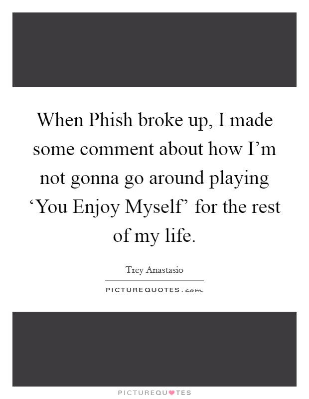 When Phish broke up, I made some comment about how I'm not gonna go around playing ‘You Enjoy Myself' for the rest of my life. Picture Quote #1