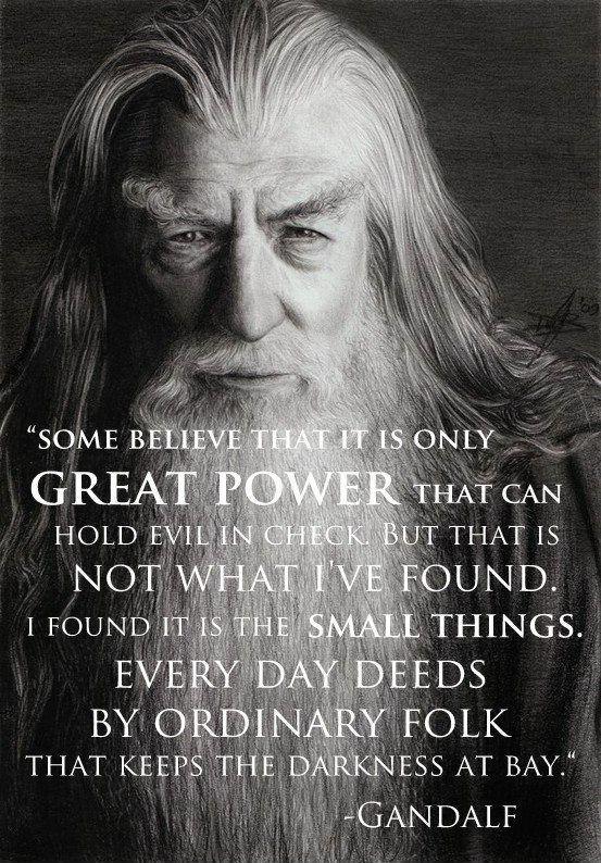 Some believe that it is only great power that can hold evil in check. But that is not what I've found. I found it is the small things. Every day deeds by ordinary folk that keeps the darkness at bay Picture Quote #1