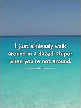 I just aimlessly walk around in a dazed stupor when you're not around Picture Quote #1