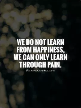 We do not learn from happiness,  we can only learn through pain Picture Quote #1