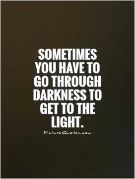 Sometimes you have to go through darkness to get to the light Picture Quote #1