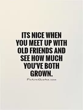 Its nice when you meet up with old friends and see how much you've both grown Picture Quote #1