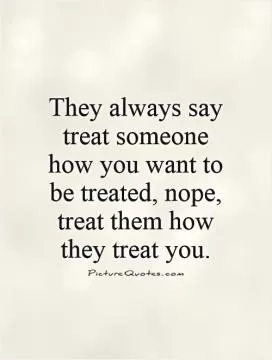 They always say treat someone how you want to be treated, nope, treat them how they treat you Picture Quote #1