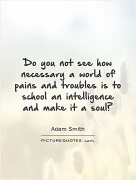 Do you not see how necessary a world of pains and troubles is to school an intelligence and make it a soul? Picture Quote #1