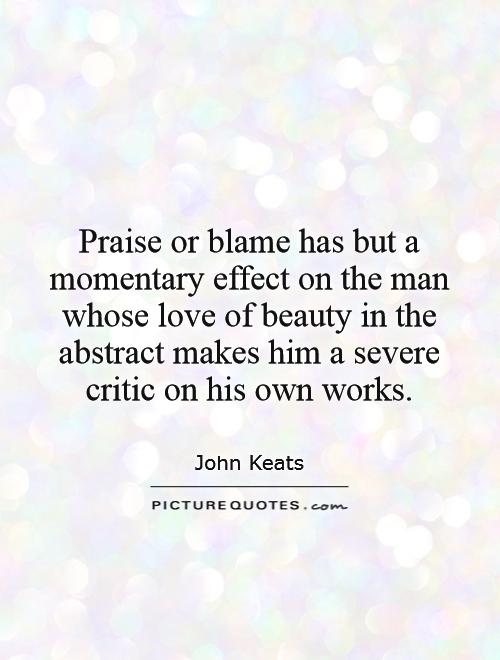 Praise or blame has but a momentary effect on the man whose love of beauty in the abstract makes him a severe critic on his own works Picture Quote #1