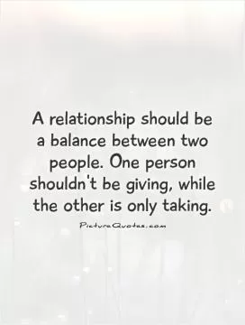 A relationship should be a balance between two people. One person shouldn't be giving, while the other is only taking Picture Quote #1