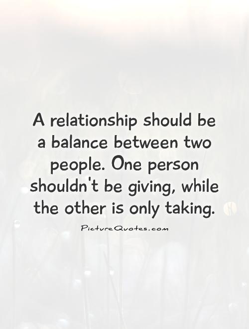 A relationship should be a balance between two people. One person shouldn't be giving, while the other is only taking Picture Quote #1