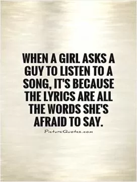 When a girl asks a guy to listen to a song, it's because the lyrics are all the words she's afraid to say Picture Quote #1