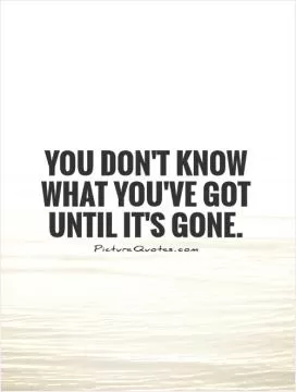 You don't know what you've got until it's gone Picture Quote #1