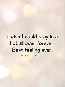 I wish I could stay in a hot shower forever. Best feeling ever Picture Quote #1