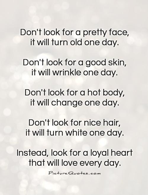 Don't look for a pretty face, it will turn old one day.  Don't look for a good skin, it will wrinkle one day.  Don't look for a hot body, it will change one day.  Don't look for nice hair, it will turn white one day.  Instead, look for a loyal heart that will love every day. Picture Quote #1