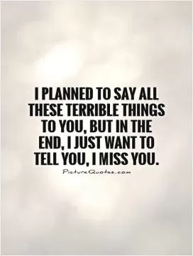 I planned to say all these terrible things to you, but in the end, I just want to tell you, I Miss You Picture Quote #1