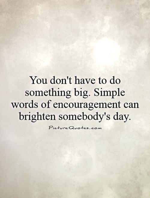 You don't have to do something big. Simple words of encouragement can brighten somebody's day Picture Quote #1