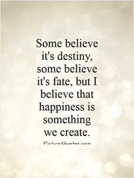 Some believe it's destiny, some believe it's fate, but I believe that happiness is something  we create Picture Quote #1