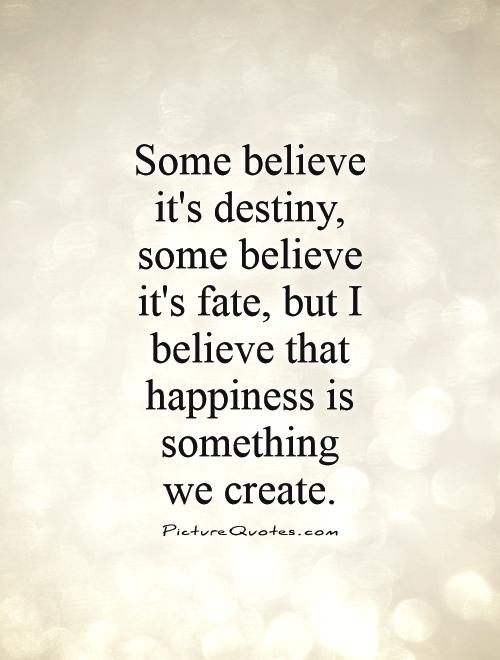 Some believe it's destiny, some believe it's fate, but I believe that happiness is something  we create Picture Quote #1