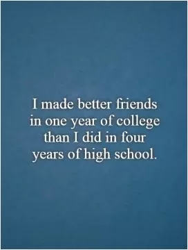 I made better friends in one year of college than I did in four years of high school Picture Quote #1