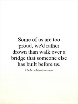 Some of us are too proud, we'd rather drown than walk over a bridge that someone else has built before us Picture Quote #1