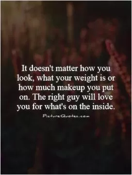 It doesn't matter how you look, what your weight is or how much makeup you put on. The right guy will love you for what's on the inside Picture Quote #1