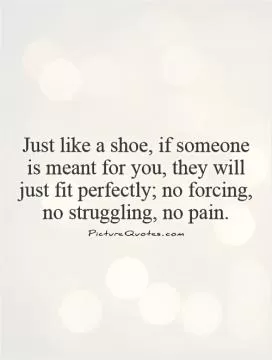 Just like a shoe, if someone is meant for you, they will just fit perfectly; no forcing, no struggling, no pain Picture Quote #1