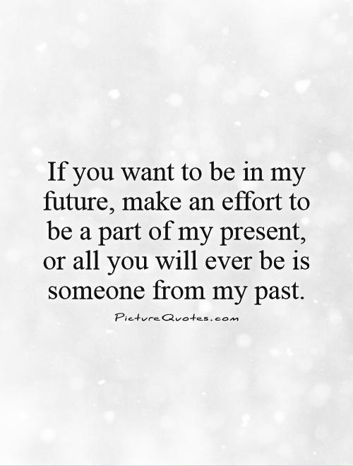 If you want to be in my future, make an effort to be a part of my present, or all you will ever be is someone from my past Picture Quote #1