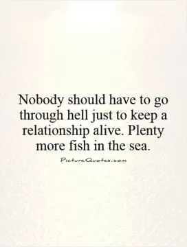 Nobody should have to go through hell just to keep a relationship alive. Plenty more fish in the sea Picture Quote #1