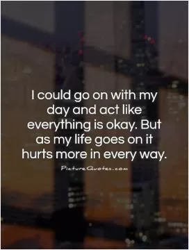I could go on with my day and act like everything is okay. But as my life goes on it hurts more in every way Picture Quote #1