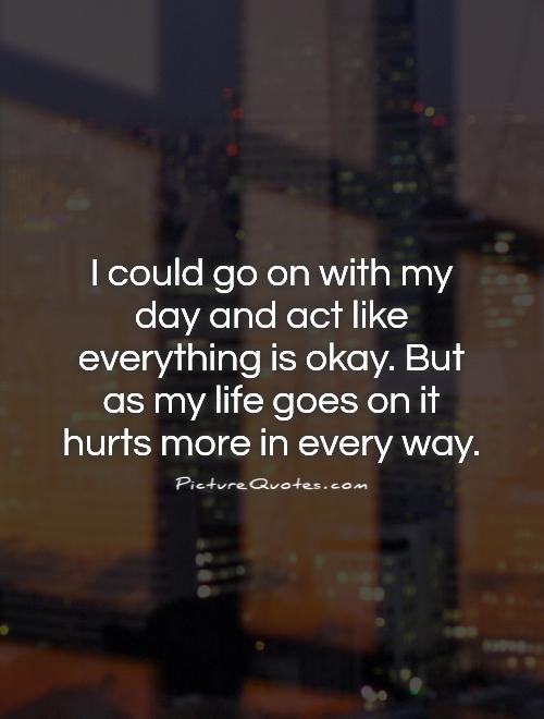 I could go on with my day and act like everything is okay. But as my life goes on it hurts more in every way Picture Quote #1
