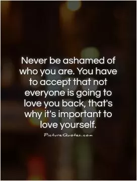 Never be ashamed of who you are. You have to accept that not everyone is going to love you back, that's why it's important to love yourself Picture Quote #1