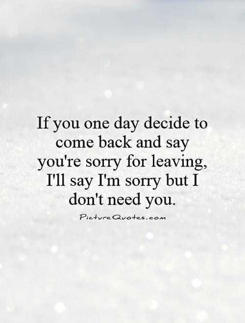 If you one day decide to come back and say you're sorry for leaving, I'll say I'm sorry but I don't need you Picture Quote #1