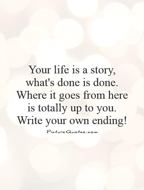 Your life is a story, what's done is done. Where it goes from here is totally up to you. Write your own ending! Picture Quote #1