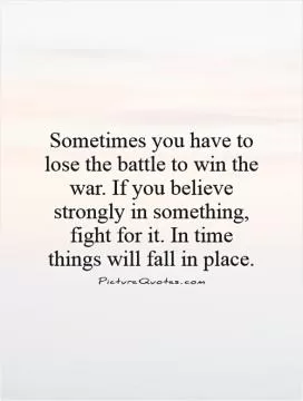 Sometimes you have to lose the battle to win the war. If you believe strongly in something, fight for it. In time things will fall in place Picture Quote #1