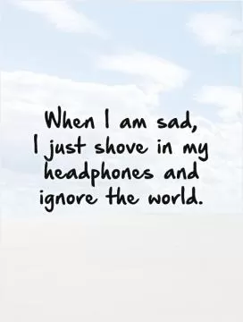 When I am sad,  I just shove in my headphones and ignore the world Picture Quote #1