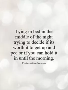Lying in bed in the middle of the night trying to decide if its worth it to get up and pee or if you can hold it in until the morning Picture Quote #1