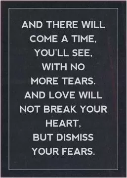 And there will come a time, you'll see, with no more tears. And love will not break your heart, but dismiss your fears Picture Quote #1