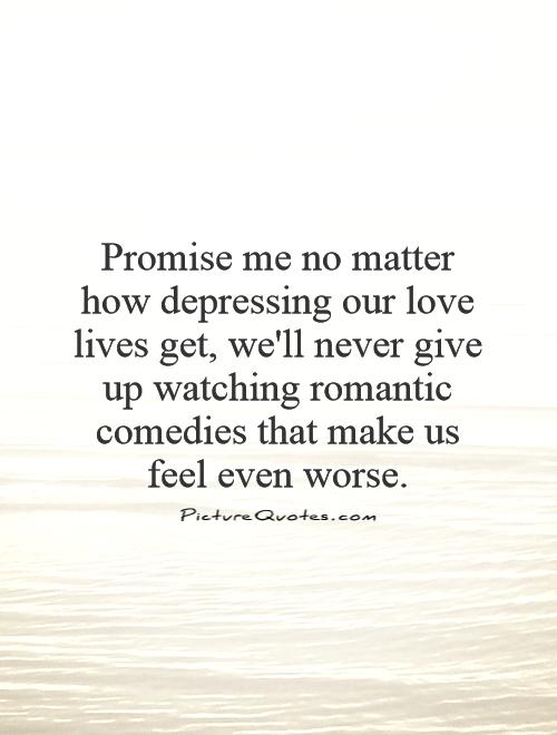 Promise me no matter how depressing our love lives get, we'll never give up watching romantic comedies that make us feel even worse Picture Quote #1