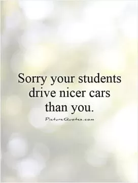 Sorry your students drive nicer cars than you Picture Quote #1