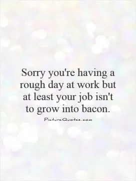 Sorry you're having a rough day at work but at least your job isn't to grow into bacon Picture Quote #1