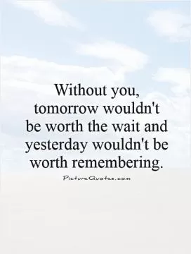 Without you, tomorrow wouldn't be worth the wait and yesterday wouldn't be worth remembering Picture Quote #1
